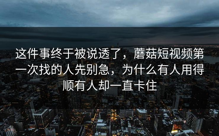 这件事终于被说透了，蘑菇短视频第一次找的人先别急，为什么有人用得顺有人却一直卡住
