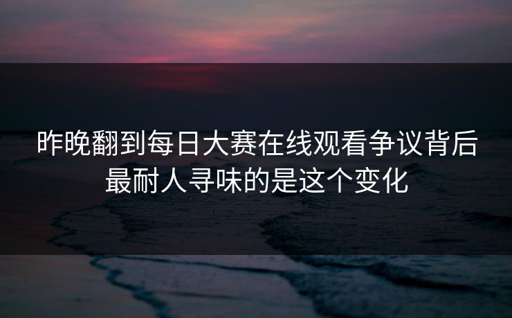 昨晚翻到每日大赛在线观看争议背后最耐人寻味的是这个变化