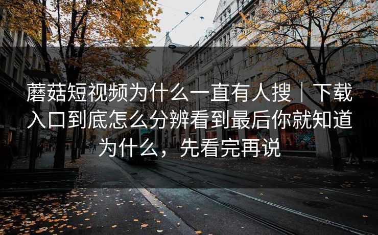 蘑菇短视频为什么一直有人搜｜下载入口到底怎么分辨看到最后你就知道为什么，先看完再说